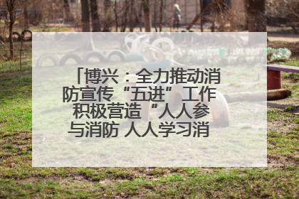 博兴：全力推动消防宣传“五进”工作 积极营造“人人参与消防 人人学习消防”的良好氛围
