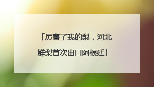 厉害了我的梨，河北鲜梨首次出口阿根廷