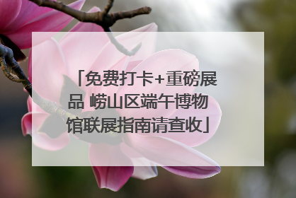免费打卡+重磅展品 崂山区端午博物馆联展指南请查收