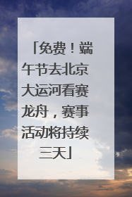 免费！端午节去北京大运河看赛龙舟，赛事活动将持续三天