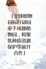全球植物园标杆邱园牵手成都植物园，将聚焦种质资源保护等展开合作