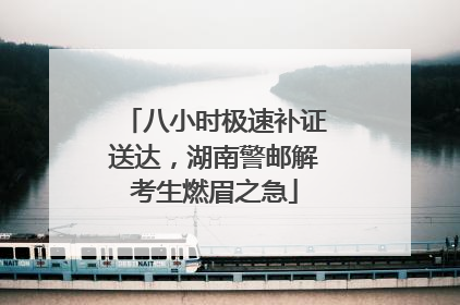 八小时极速补证送达，湖南警邮解考生燃眉之急