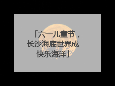 六一儿童节，长沙海底世界成快乐海洋