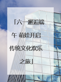 六一邂逅端午 萌娃开启传统文化欢乐之旅