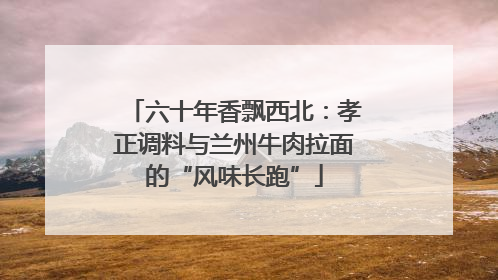 六十年香飘西北：孝正调料与兰州牛肉拉面的“风味长跑”