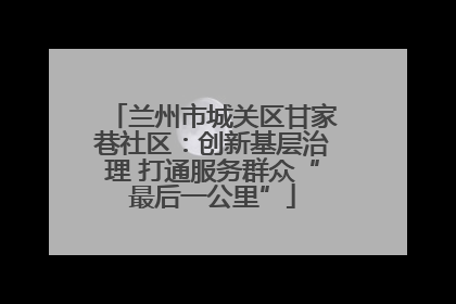 兰州市城关区甘家巷社区：创新基层治理 打通服务群众“最后一公里”