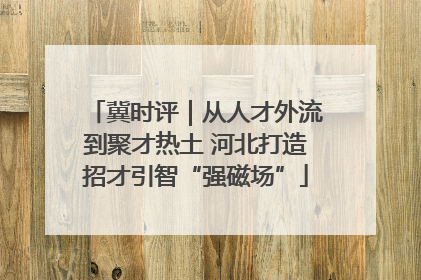 冀时评｜从人才外流到聚才热土 河北打造招才引智“强磁场”