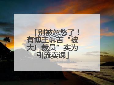别被忽悠了！有博主诉苦“被大厂裁员”实为引流卖课