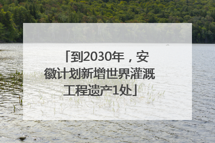 到2030年，安徽计划新增世界灌溉工程遗产1处