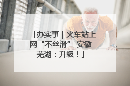 办实事｜火车站上网“不丝滑” 安徽芜湖：升级！
