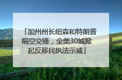 加州州长纽森和特朗普隔空交锋，全美30城掀起反移民执法示威