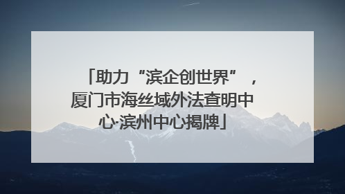 助力“滨企创世界”，厦门市海丝域外法查明中心·滨州中心揭牌