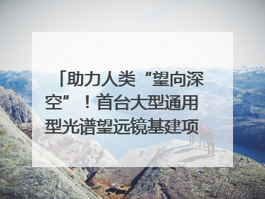助力人类“望向深空”！首台大型通用型光谱望远镜基建项目破土动工