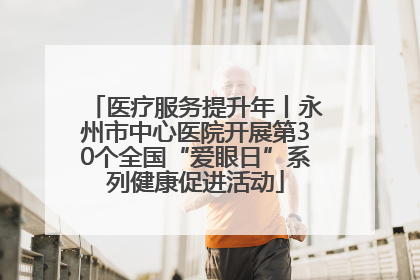医疗服务提升年丨永州市中心医院开展第30个全国“爱眼日”系列健康促进活动