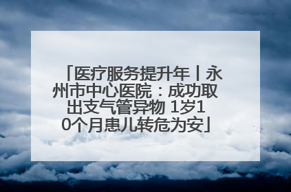 医疗服务提升年丨永州市中心医院：成功取出支气管异物 1岁10个月患儿转危为安