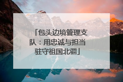 包头边境管理支队：用忠诚与担当驻守祖国北疆