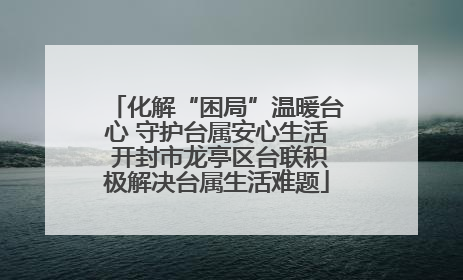 化解“困局”温暖台心 守护台属安心生活 开封市龙亭区台联积极解决台属生活难题