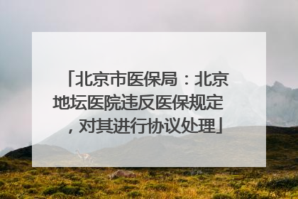 北京市医保局：北京地坛医院违反医保规定，对其进行协议处理