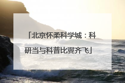 北京怀柔科学城：科研当与科普比翼齐飞