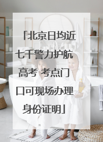 北京日均近七千警力护航高考 考点门口可现场办理身份证明