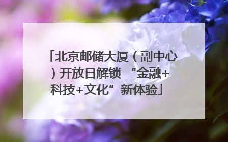 北京邮储大厦（副中心）开放日解锁 “金融+科技+文化”新体验
