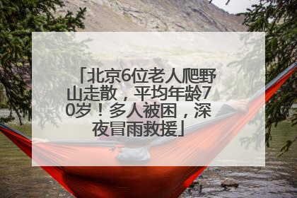 北京6位老人爬野山走散，平均年龄70岁！多人被困，深夜冒雨救援