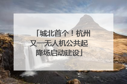 城北首个！杭州又一无人机公共起降场启动建设