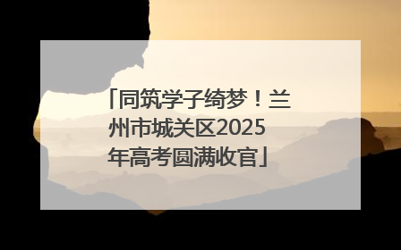 同筑学子绮梦！兰州市城关区2025年高考圆满收官
