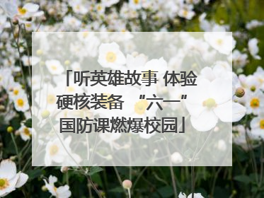 听英雄故事 体验硬核装备 “六一”国防课燃爆校园