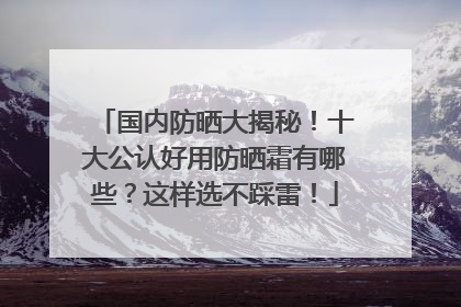 国内防晒大揭秘！十大公认好用防晒霜有哪些？这样选不踩雷！