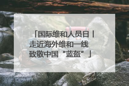 国际维和人员日丨走近海外维和一线 致敬中国“蓝盔”