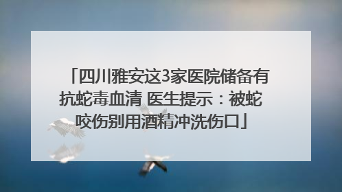 四川雅安这3家医院储备有抗蛇毒血清 医生提示：被蛇咬伤别用酒精冲洗伤口