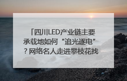 四川LED产业链主要承载地如何“追光逐电”？网络名人走进攀枝花找答案｜网络名人四川行