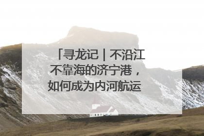 寻龙记｜不沿江不靠海的济宁港，如何成为内河航运的“绝对主力”