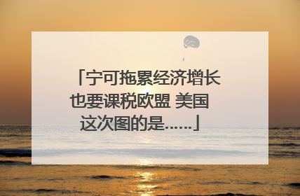 宁可拖累经济增长也要课税欧盟 美国这次图的是……