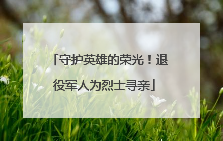 守护英雄的荣光！退役军人为烈士寻亲