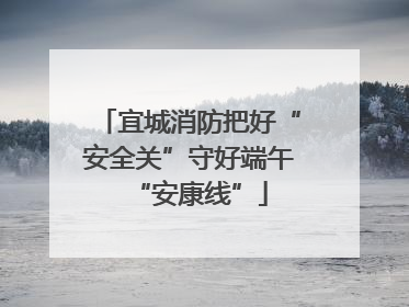 宜城消防把好“安全关”守好端午“安康线”