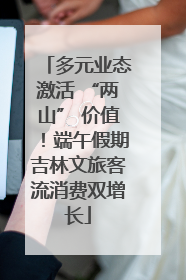 多元业态激活 “两山” 价值！端午假期吉林文旅客流消费双增长
