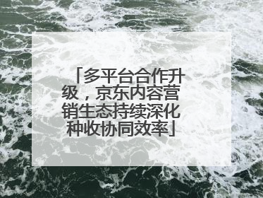 多平台合作升级，京东内容营销生态持续深化种收协同效率