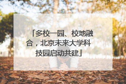 多校一园、校地融合，北京未来大学科技园启动共建