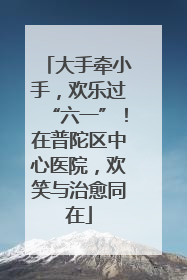 大手牵小手，欢乐过“六一”！在普陀区中心医院，欢笑与治愈同在