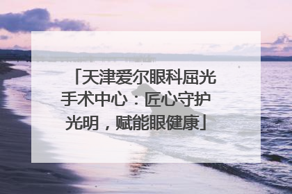 天津爱尔眼科屈光手术中心：匠心守护光明，赋能眼健康