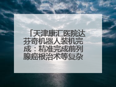 天津康汇医院达芬奇机器人装机完成：精准完成前列腺癌根治术等复杂手术！