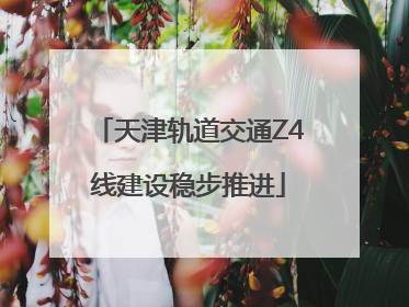 天津轨道交通Z4线建设稳步推进