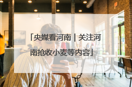 央媒看河南｜关注河南抢收小麦等内容