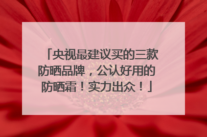 央视最建议买的三款防晒品牌，公认好用的防晒霜！实力出众！