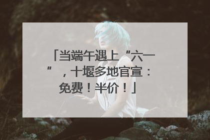 当端午遇上“六一”，十堰多地官宣：免费！半价！
