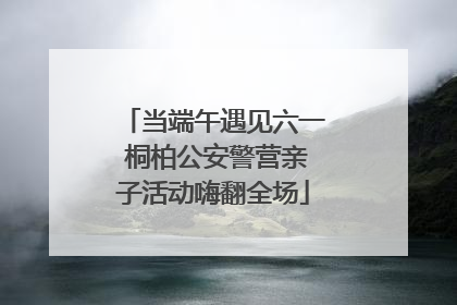 当端午遇见六一 桐柏公安警营亲子活动嗨翻全场