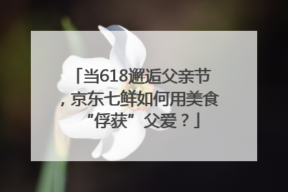 当618邂逅父亲节，京东七鲜如何用美食“俘获”父爱？