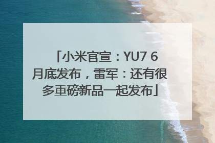 小米官宣：YU7 6月底发布，雷军：还有很多重磅新品一起发布